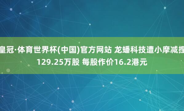 皇冠·体育世界杯(中国)官方网站 龙蟠科技遭小摩减捏129.25万股 每股作价16.2港元