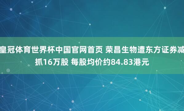 皇冠体育世界杯中国官网首页 荣昌生物遭东方证券减抓16万股 每股均价约84.83港元