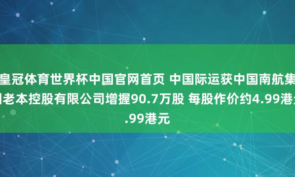 皇冠体育世界杯中国官网首页 中国际运获中国南航集团老本控股有限公司增握90.7万股 每股作价约4.99港元
