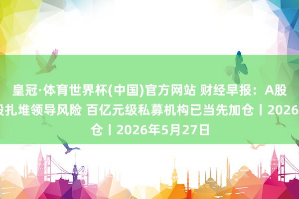 皇冠·体育世界杯(中国)官方网站 财经早报:A股十大热门股扎堆领导风险 百亿元级私募机构已当先加仓丨2026年5月27日