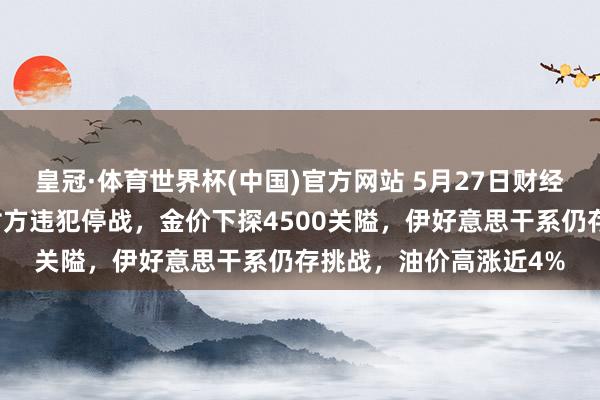 皇冠·体育世界杯(中国)官方网站 5月27日财经早餐:好意思伊互斥对方违犯停战,金价下探4500关隘,伊好意思干系仍存挑战,油价高涨近4%