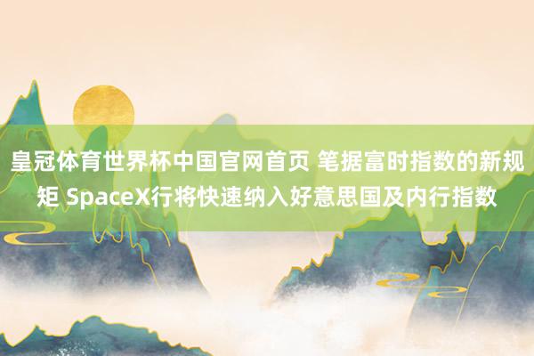 皇冠体育世界杯中国官网首页 笔据富时指数的新规矩 SpaceX行将快速纳入好意思国及内行指数