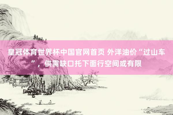 皇冠体育世界杯中国官网首页 外洋油价“过山车”,供需缺口托下面行空间或有限