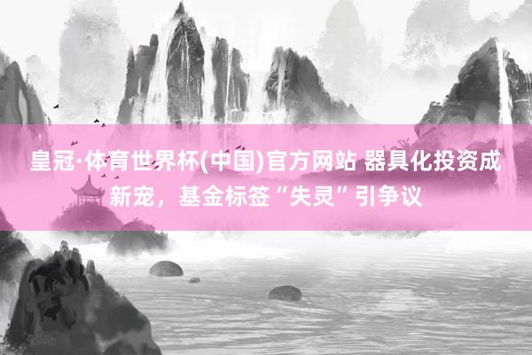 皇冠·体育世界杯(中国)官方网站 器具化投资成新宠,基金标签“失灵”引争议