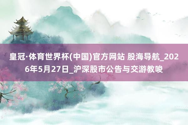 皇冠·体育世界杯(中国)官方网站 股海导航_2026年5月27日_沪深股市公告与交游教唆