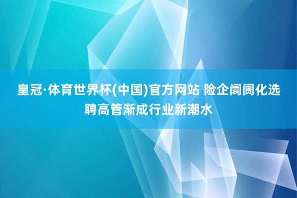 皇冠·体育世界杯(中国)官方网站 险企阛阓化选聘高管渐成行业新潮水