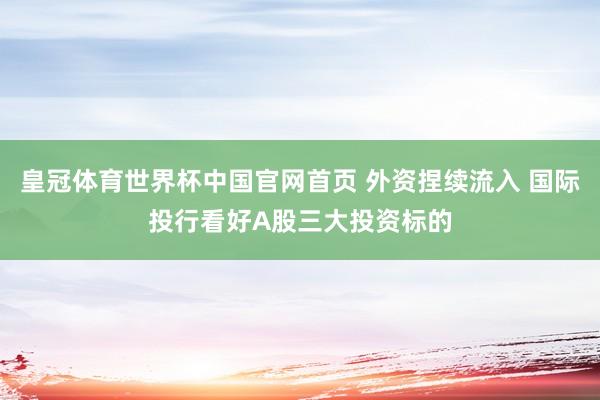皇冠体育世界杯中国官网首页 外资捏续流入 国际投行看好A股三大投资标的