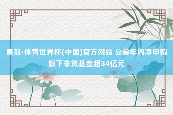 皇冠·体育世界杯(中国)官方网站 公募年内净申购旗下非货基金超34亿元