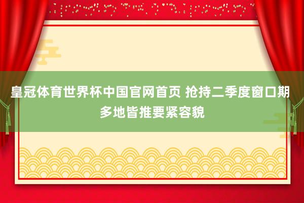 皇冠体育世界杯中国官网首页 抢持二季度窗口期 多地皆推要紧容貌