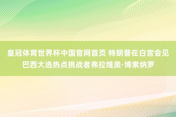 皇冠体育世界杯中国官网首页 特朗普在白宫会见巴西大选热点挑战者弗拉维奥·博索纳罗
