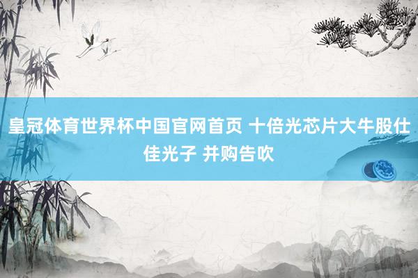 皇冠体育世界杯中国官网首页 十倍光芯片大牛股仕佳光子 并购告吹