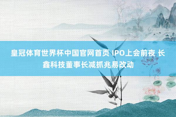 皇冠体育世界杯中国官网首页 IPO上会前夜 长鑫科技董事长减抓兆易改动