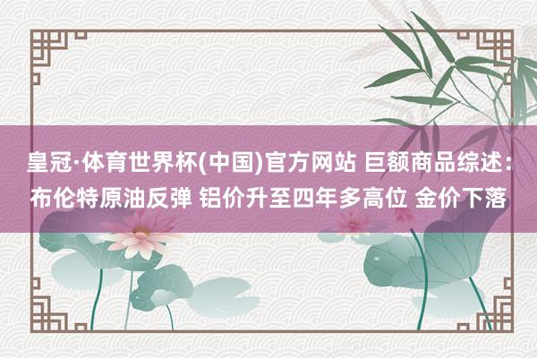 皇冠·体育世界杯(中国)官方网站 巨额商品综述：布伦特原油反弹 铝价升至四年多高位 金价下落