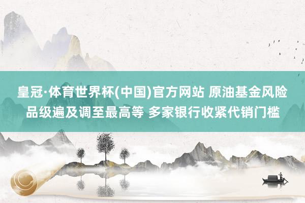 皇冠·体育世界杯(中国)官方网站 原油基金风险品级遍及调至最高等 多家银行收紧代销门槛