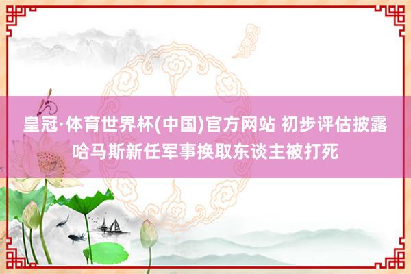 皇冠·体育世界杯(中国)官方网站 初步评估披露哈马斯新任军事换取东谈主被打死