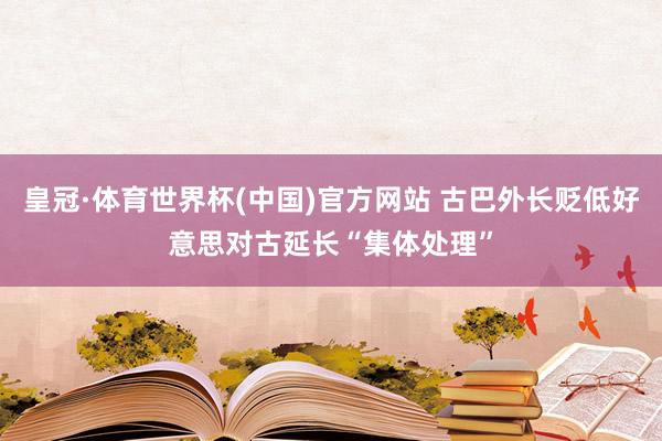 皇冠·体育世界杯(中国)官方网站 古巴外长贬低好意思对古延长“集体处理”