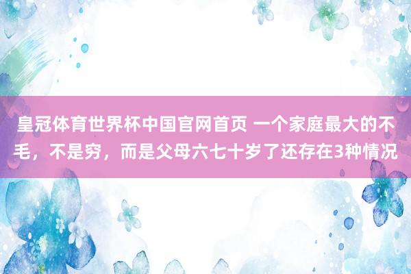 皇冠体育世界杯中国官网首页 一个家庭最大的不毛,不是穷,而是父母六七十岁了还存在3种情况