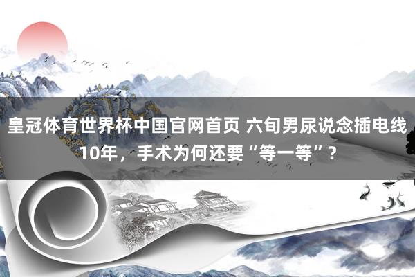 皇冠体育世界杯中国官网首页 六旬男尿说念插电线10年,手术为何还要“等一等”?