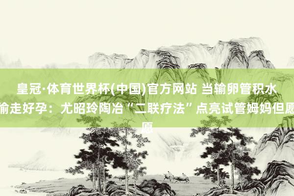 皇冠·体育世界杯(中国)官方网站 当输卵管积水偷走好孕:尤昭玲陶冶“二联疗法”点亮试管姆妈但愿