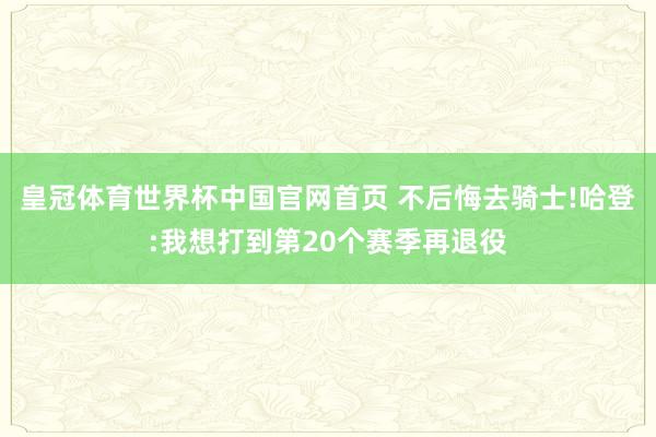 皇冠体育世界杯中国官网首页 不后悔去骑士!哈登:我想打到第20个赛季再退役