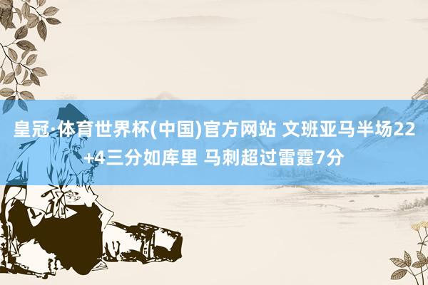 皇冠·体育世界杯(中国)官方网站 文班亚马半场22+4三分如库里 马刺超过雷霆7分