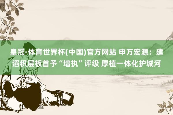 皇冠·体育世界杯(中国)官方网站 申万宏源:建滔积层板首予“增执”评级 厚植一体化护城河