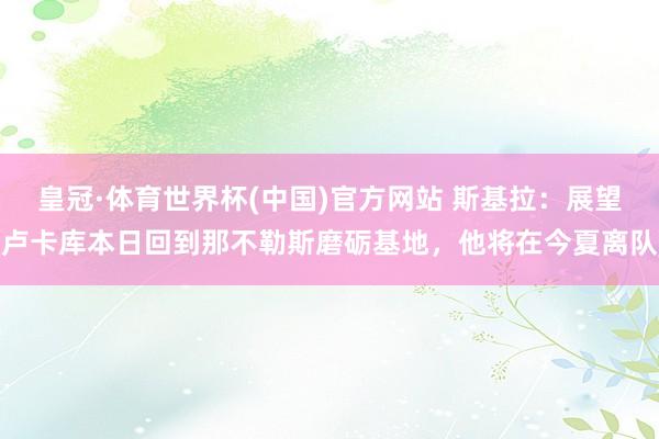 皇冠·体育世界杯(中国)官方网站 斯基拉：展望卢卡库本日回到那不勒斯磨砺基地，他将在今夏离队