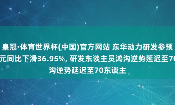 皇冠·体育世界杯(中国)官方网站 东华动力研发参预1.12亿元同比下滑36.95%, 研发东谈主员鸿沟逆势延迟至70东谈主