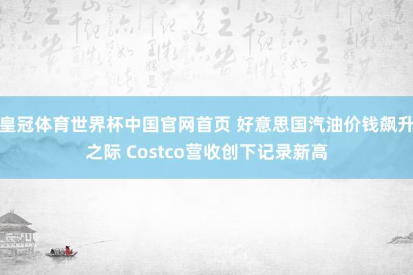 皇冠体育世界杯中国官网首页 好意思国汽油价钱飙升之际 Costco营收创下记录新高