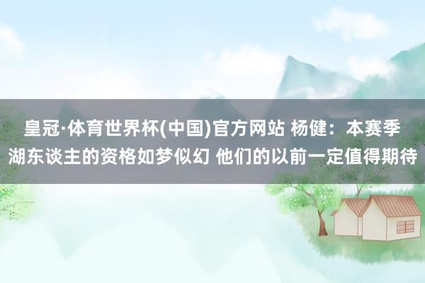 皇冠·体育世界杯(中国)官方网站 杨健：本赛季湖东谈主的资格如梦似幻 他们的以前一定值得期待