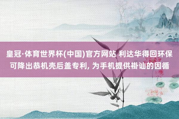 皇冠·体育世界杯(中国)官方网站 利达华得回环保可降出恭机壳后盖专利, 为手机提供褂讪的因循