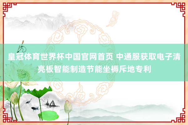皇冠体育世界杯中国官网首页 中通服获取电子清亮板智能制造节能坐褥斥地专利