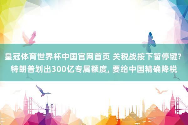 皇冠体育世界杯中国官网首页 关税战按下暂停键? 特朗普划出300亿专属额度, 要给中国精确降税