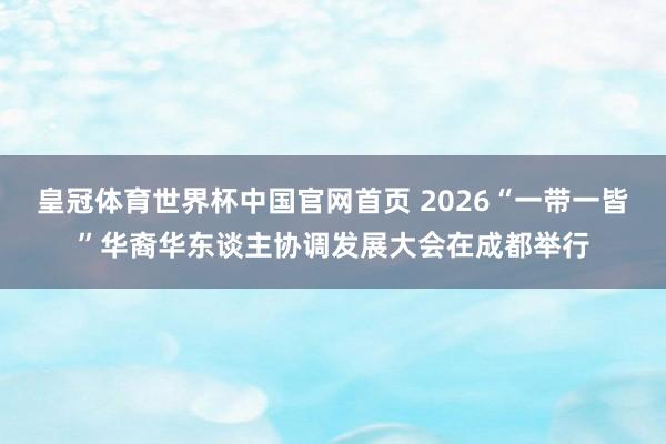 皇冠体育世界杯中国官网首页 2026“一带一皆”华裔华东谈主协调发展大会在成都举行