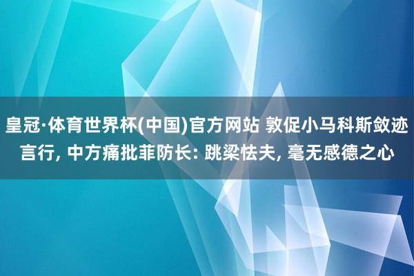 皇冠·体育世界杯(中国)官方网站 敦促小马科斯敛迹言行, 中方痛批菲防长: 跳梁怯夫, 毫无感德之心