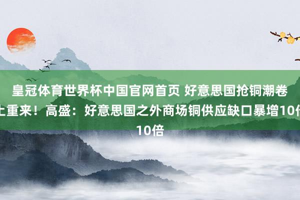 皇冠体育世界杯中国官网首页 好意思国抢铜潮卷土重来！高盛：好意思国之外商场铜供应缺口暴增10倍