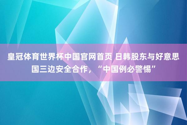 皇冠体育世界杯中国官网首页 日韩股东与好意思国三边安全合作,“中国例必警惕”