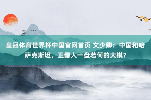 皇冠体育世界杯中国官网首页 文少卿:中国和哈萨克斯坦,正鄙人一盘若何的大棋?