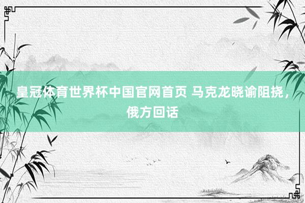 皇冠体育世界杯中国官网首页 马克龙晓谕阻挠,俄方回话