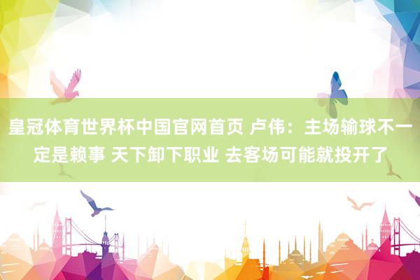 皇冠体育世界杯中国官网首页 卢伟：主场输球不一定是赖事 天下卸下职业 去客场可能就投开了