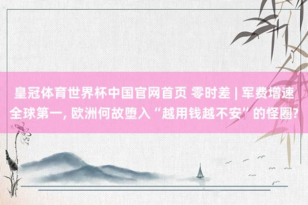 皇冠体育世界杯中国官网首页 零时差 | 军费增速全球第一, 欧洲何故堕入“越用钱越不安”的怪圈?