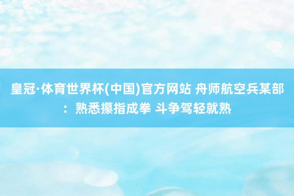 皇冠·体育世界杯(中国)官方网站 舟师航空兵某部:熟悉攥指成拳 斗争驾轻就熟