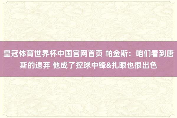 皇冠体育世界杯中国官网首页 帕金斯：咱们看到唐斯的遗弃 他成了控球中锋&扎眼也很出色