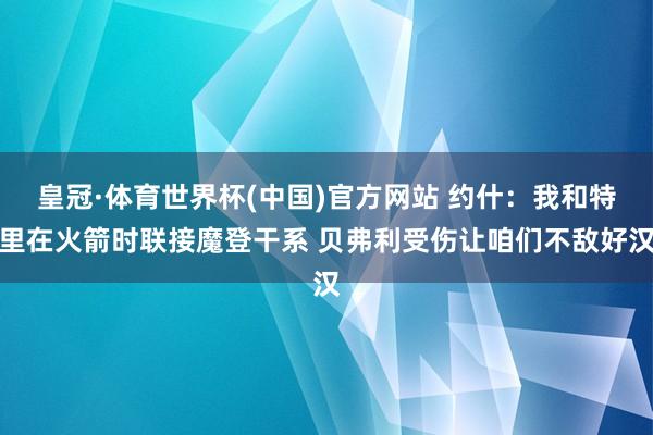 皇冠·体育世界杯(中国)官方网站 约什:我和特里在火箭时联接魔登干系 贝弗利受伤让咱们不敌好汉