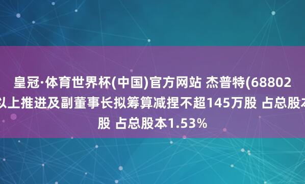 皇冠·体育世界杯(中国)官方网站 杰普特(688025): 5%以上推进及副董事长拟筹算减捏不超145万股 占总股本1.53%