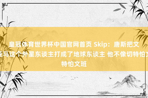 皇冠体育世界杯中国官网首页 Skip:唐斯把文班亚马这个外星东谈主打成了地球东谈主 他不像切特怕文班