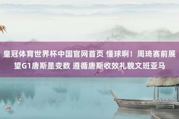皇冠体育世界杯中国官网首页 懂球啊！周琦赛前展望G1唐斯是变数 遵循唐斯收效礼貌文班亚马