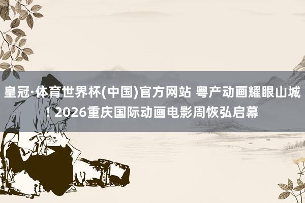 皇冠·体育世界杯(中国)官方网站 粤产动画耀眼山城! 2026重庆国际动画电影周恢弘启幕