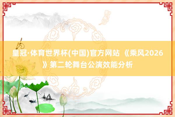 皇冠·体育世界杯(中国)官方网站 《乘风2026》第二轮舞台公演效能分析
