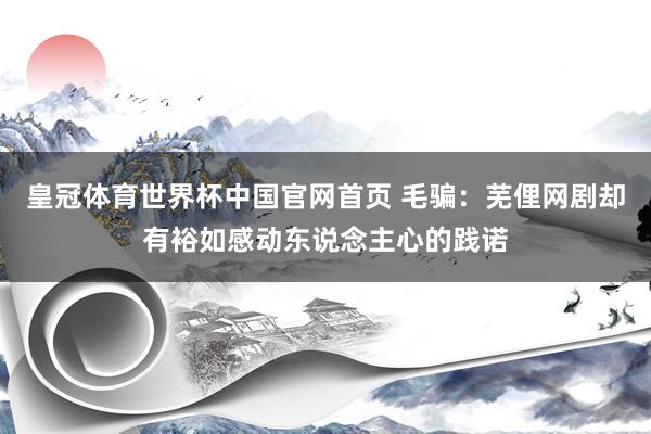 皇冠体育世界杯中国官网首页 毛骗:芜俚网剧却有裕如感动东说念主心的践诺
